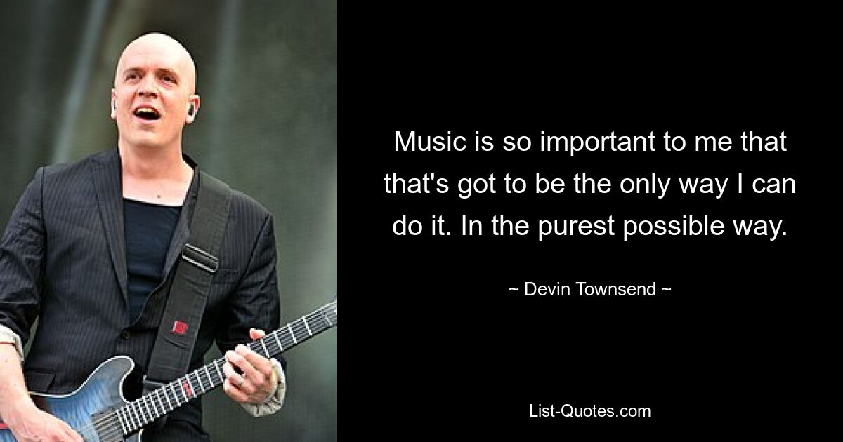 Music is so important to me that that's got to be the only way I can do it. In the purest possible way. — © Devin Townsend