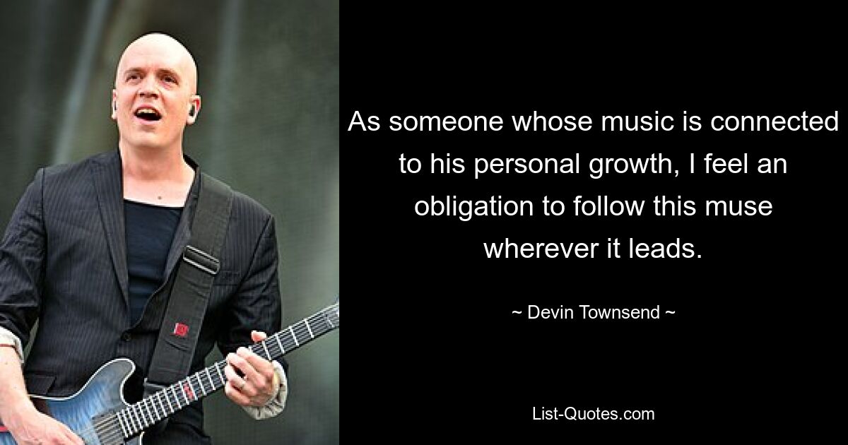 As someone whose music is connected to his personal growth, I feel an obligation to follow this muse wherever it leads. — © Devin Townsend