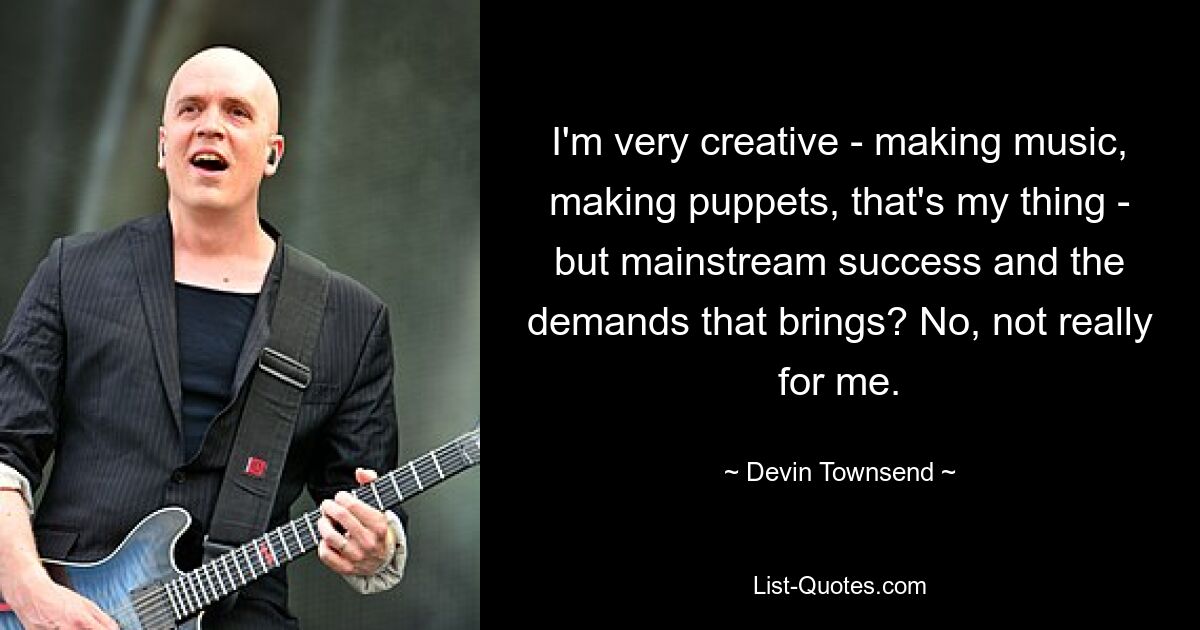 I'm very creative - making music, making puppets, that's my thing - but mainstream success and the demands that brings? No, not really for me. — © Devin Townsend