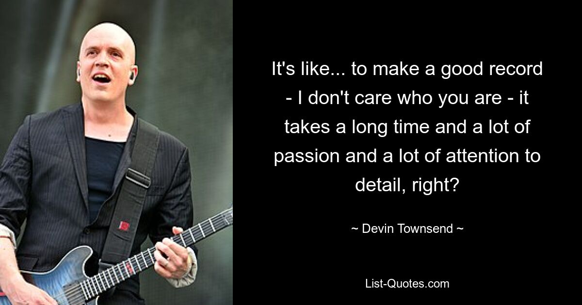 It's like... to make a good record - I don't care who you are - it takes a long time and a lot of passion and a lot of attention to detail, right? — © Devin Townsend