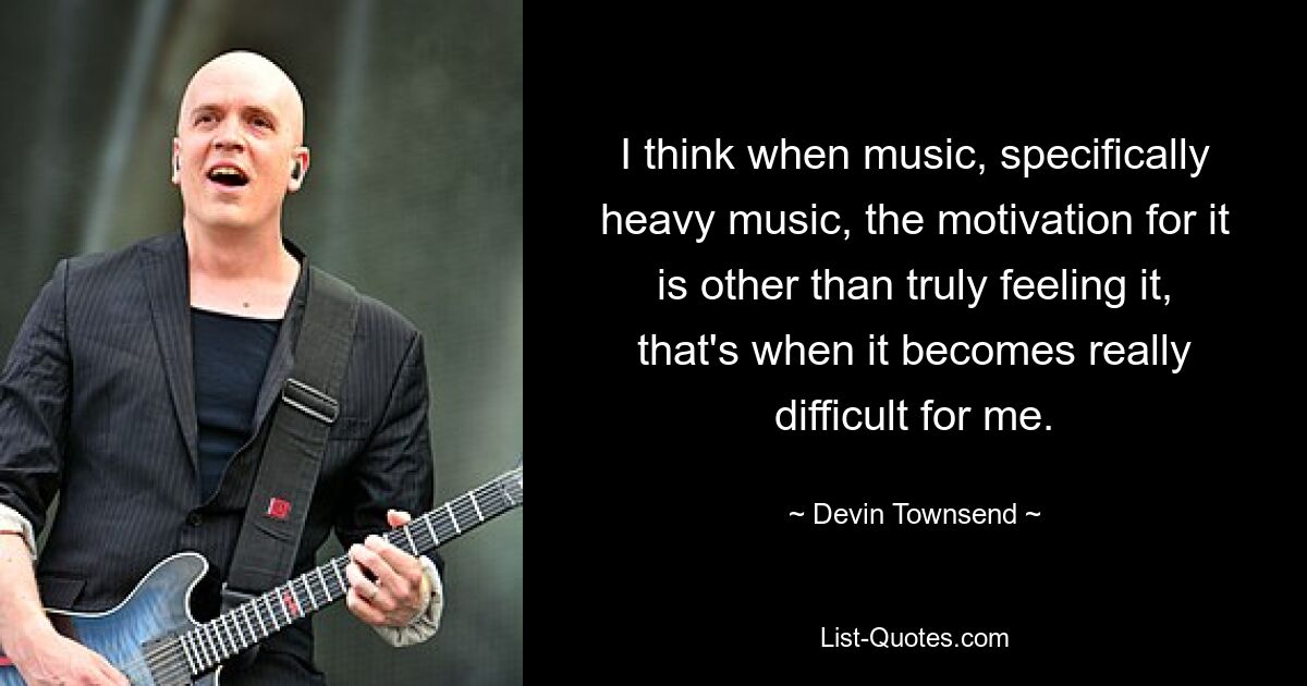 I think when music, specifically heavy music, the motivation for it is other than truly feeling it, that's when it becomes really difficult for me. — © Devin Townsend