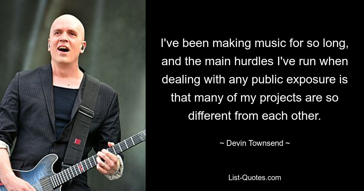 I've been making music for so long, and the main hurdles I've run when dealing with any public exposure is that many of my projects are so different from each other. — © Devin Townsend