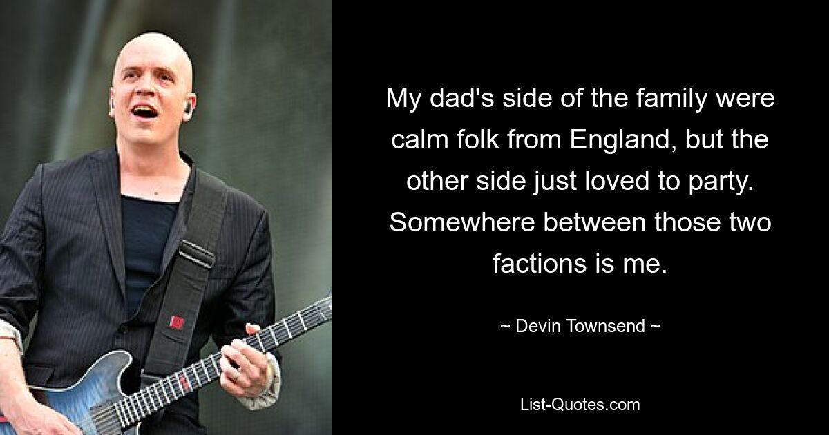 My dad's side of the family were calm folk from England, but the other side just loved to party. Somewhere between those two factions is me. — © Devin Townsend