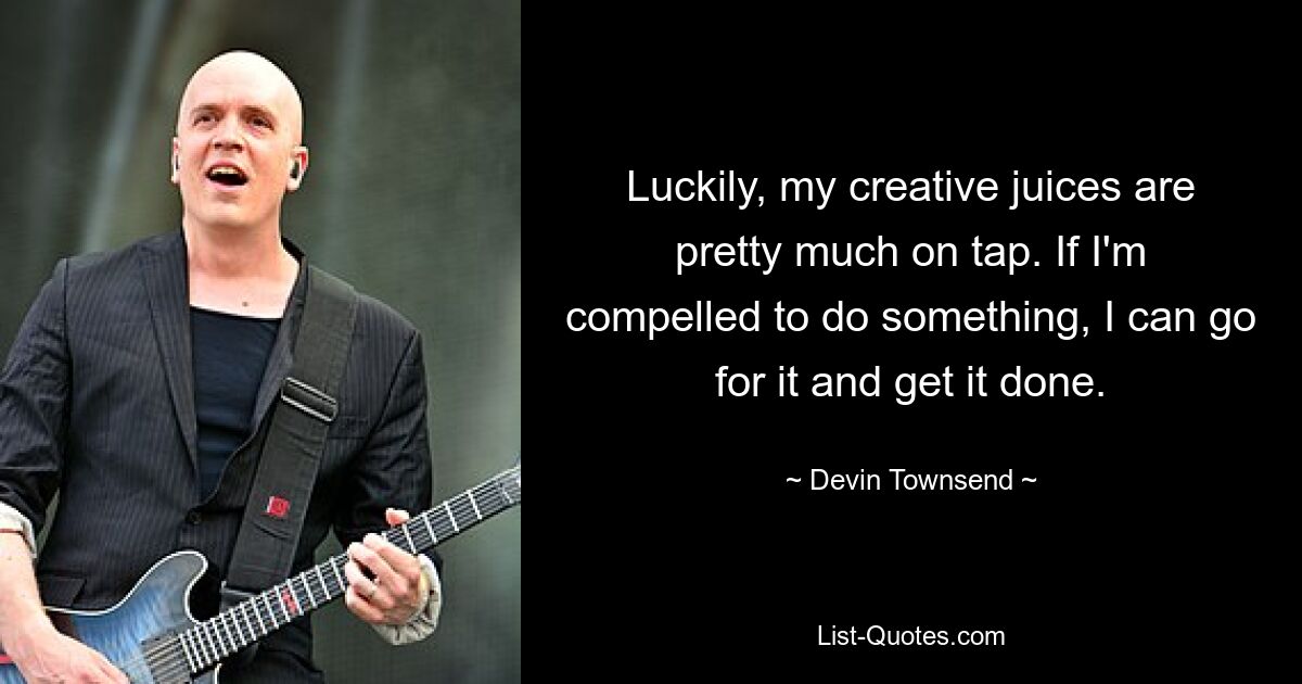 Luckily, my creative juices are pretty much on tap. If I'm compelled to do something, I can go for it and get it done. — © Devin Townsend