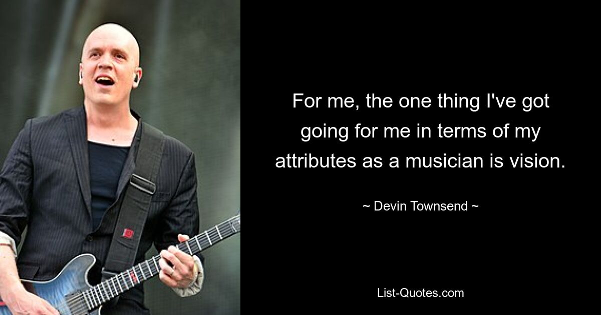 For me, the one thing I've got going for me in terms of my attributes as a musician is vision. — © Devin Townsend