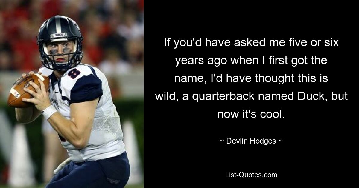 If you'd have asked me five or six years ago when I first got the name, I'd have thought this is wild, a quarterback named Duck, but now it's cool. — © Devlin Hodges