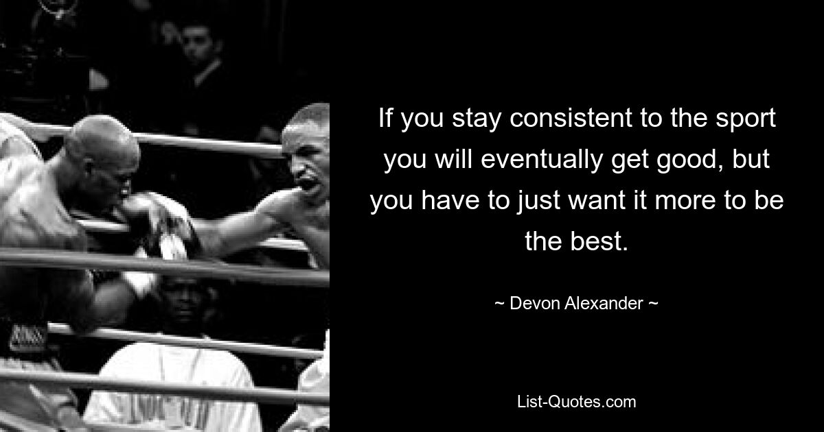 If you stay consistent to the sport you will eventually get good, but you have to just want it more to be the best. — © Devon Alexander