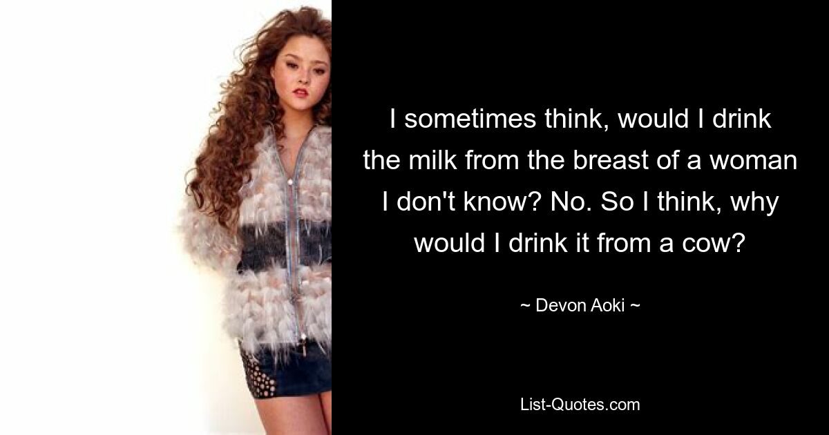 I sometimes think, would I drink the milk from the breast of a woman I don't know? No. So I think, why would I drink it from a cow? — © Devon Aoki