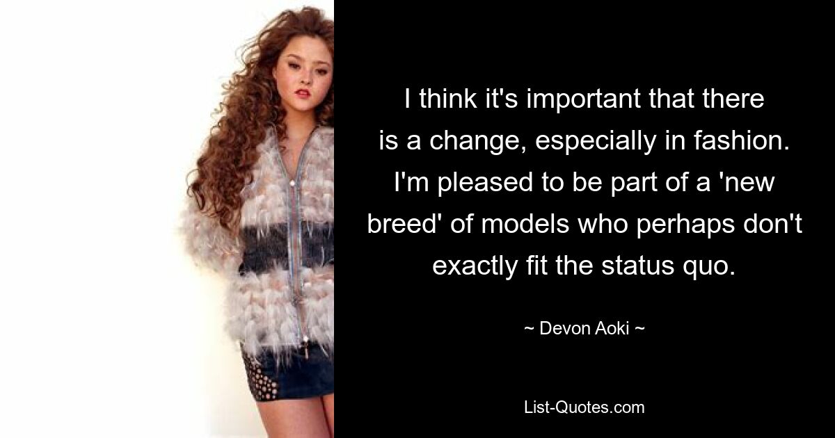 I think it's important that there is a change, especially in fashion. I'm pleased to be part of a 'new breed' of models who perhaps don't exactly fit the status quo. — © Devon Aoki