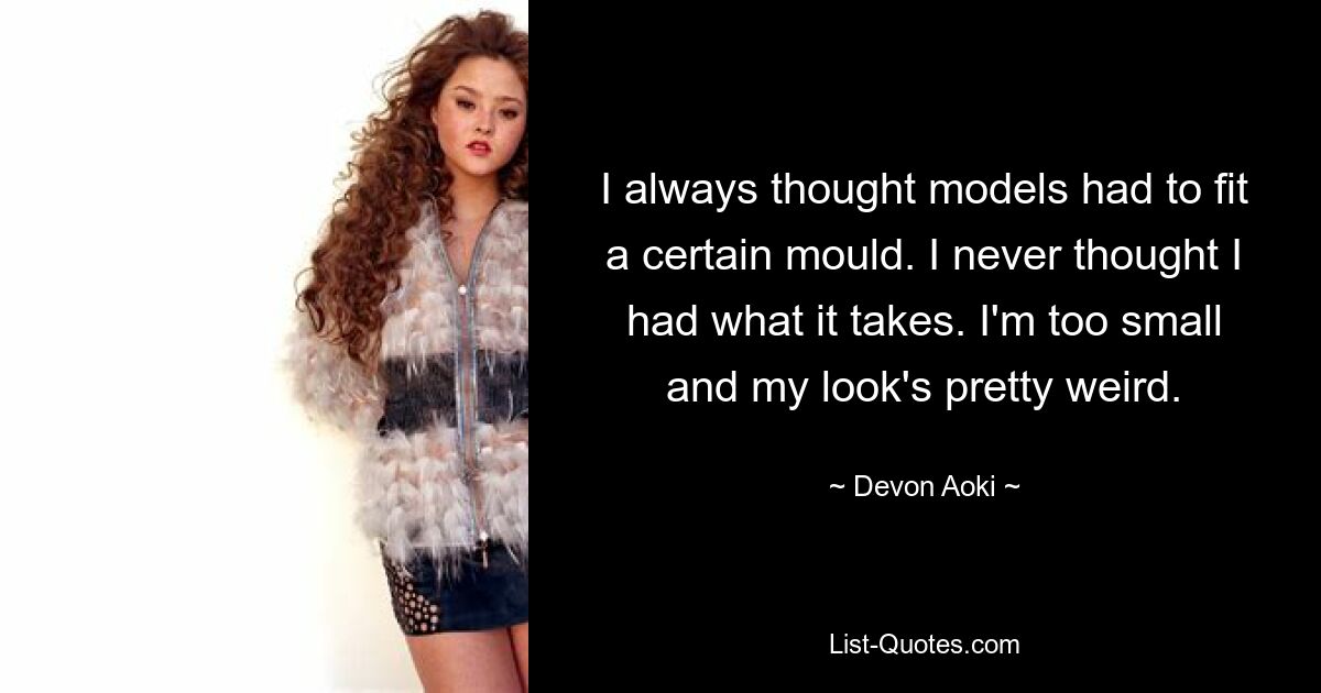 I always thought models had to fit a certain mould. I never thought I had what it takes. I'm too small and my look's pretty weird. — © Devon Aoki