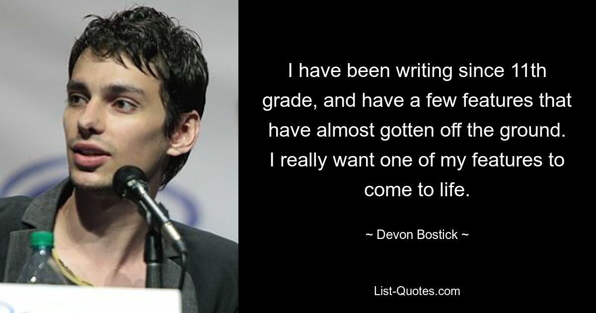 I have been writing since 11th grade, and have a few features that have almost gotten off the ground. I really want one of my features to come to life. — © Devon Bostick