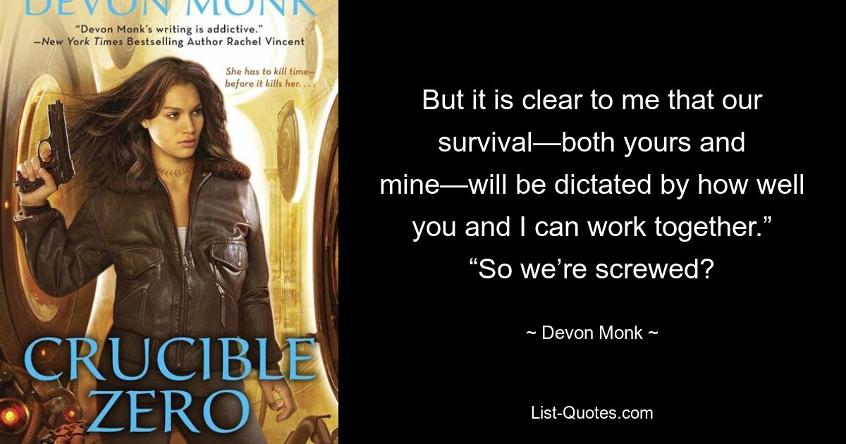 But it is clear to me that our survival—both yours and mine—will be dictated by how well you and I can work together.” “So we’re screwed? — © Devon Monk