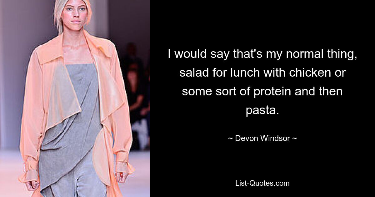 I would say that's my normal thing, salad for lunch with chicken or some sort of protein and then pasta. — © Devon Windsor