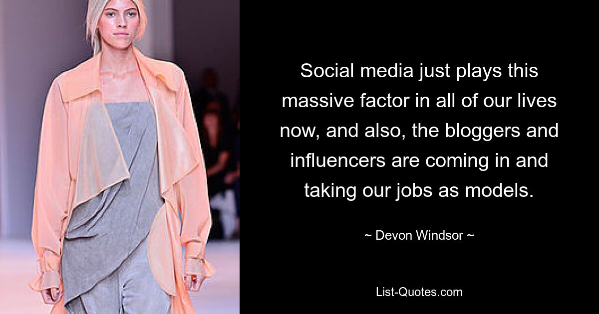 Social media just plays this massive factor in all of our lives now, and also, the bloggers and influencers are coming in and taking our jobs as models. — © Devon Windsor