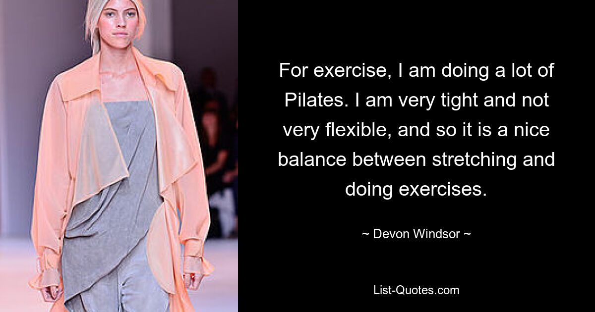 For exercise, I am doing a lot of Pilates. I am very tight and not very flexible, and so it is a nice balance between stretching and doing exercises. — © Devon Windsor