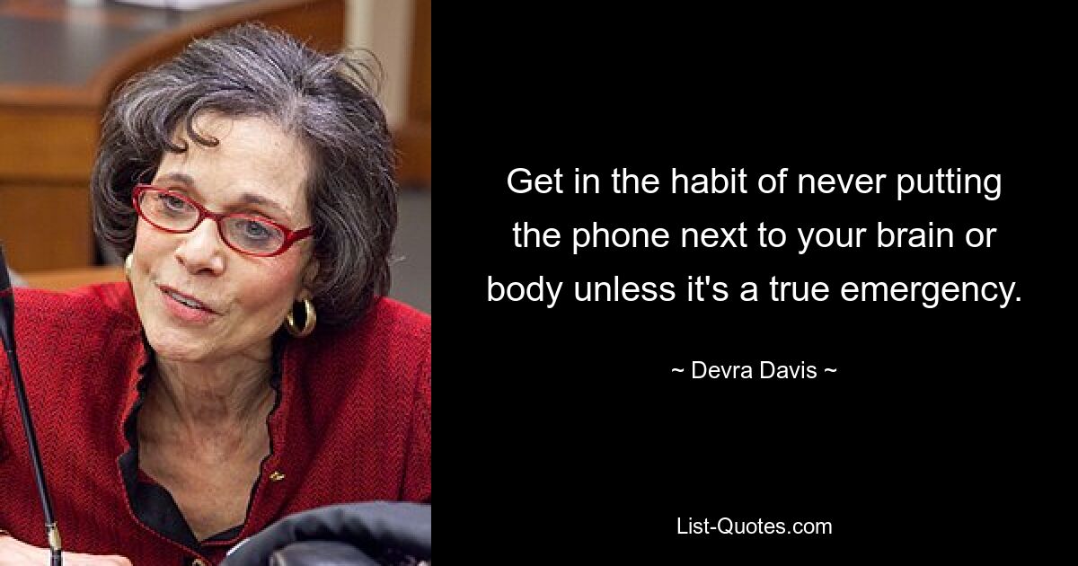 Get in the habit of never putting the phone next to your brain or body unless it's a true emergency. — © Devra Davis