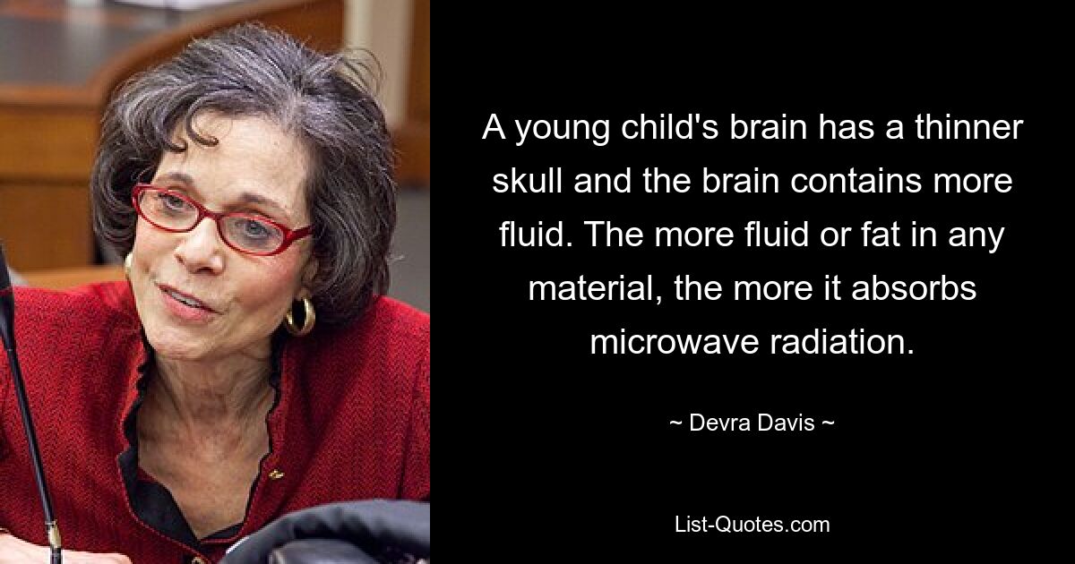 A young child's brain has a thinner skull and the brain contains more fluid. The more fluid or fat in any material, the more it absorbs microwave radiation. — © Devra Davis