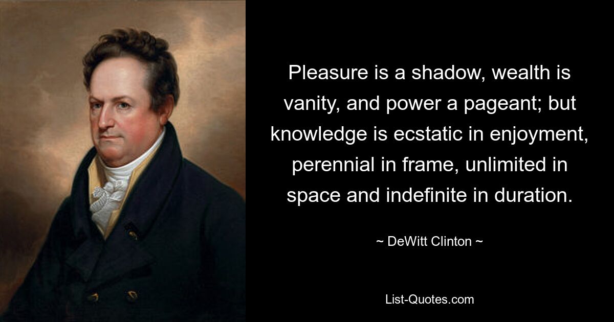 Pleasure is a shadow, wealth is vanity, and power a pageant; but knowledge is ecstatic in enjoyment, perennial in frame, unlimited in space and indefinite in duration. — © DeWitt Clinton