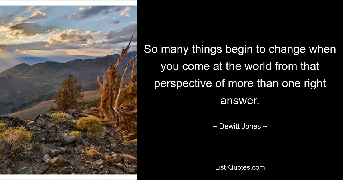 So many things begin to change when you come at the world from that perspective of more than one right answer. — © Dewitt Jones