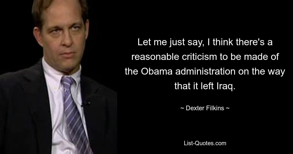 Let me just say, I think there's a reasonable criticism to be made of the Obama administration on the way that it left Iraq. — © Dexter Filkins