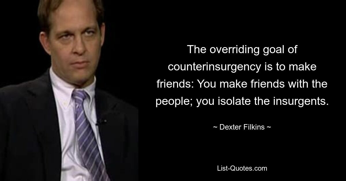 The overriding goal of counterinsurgency is to make friends: You make friends with the people; you isolate the insurgents. — © Dexter Filkins