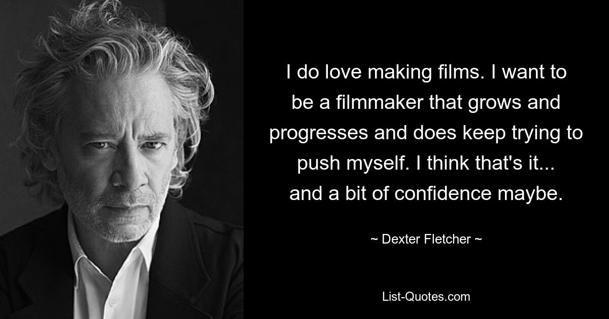 I do love making films. I want to be a filmmaker that grows and progresses and does keep trying to push myself. I think that's it... and a bit of confidence maybe. — © Dexter Fletcher