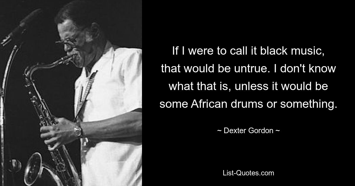 Если бы я назвал это черной музыкой, это было бы неправдой. Я не знаю, что это такое, если только это не какие-нибудь африканские барабаны или что-то в этом роде. — © Декстер Гордон