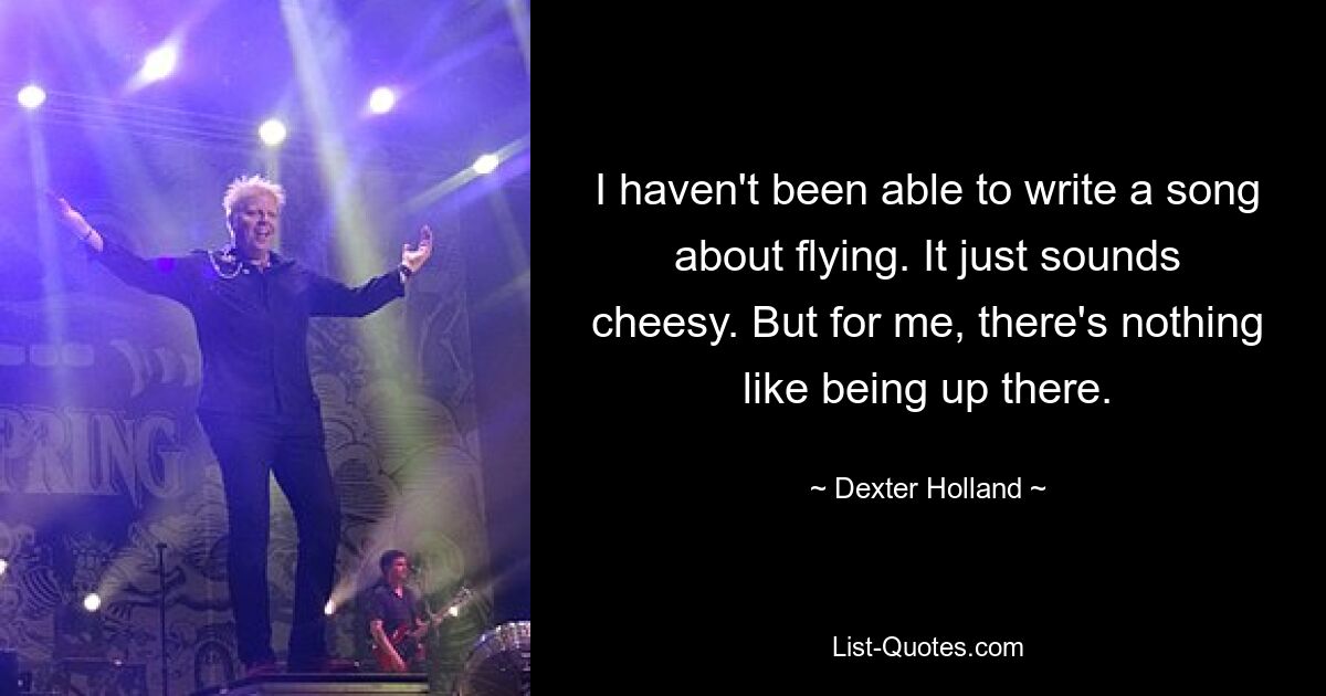 I haven't been able to write a song about flying. It just sounds cheesy. But for me, there's nothing like being up there. — © Dexter Holland