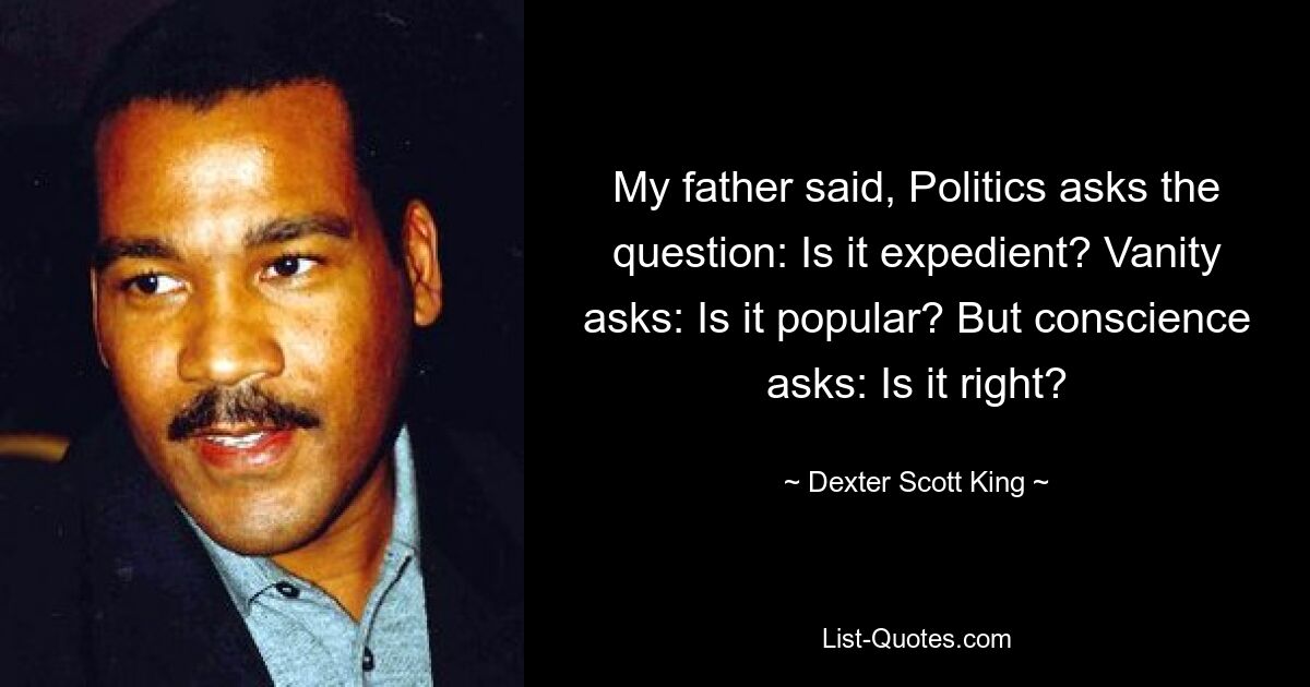 My father said, Politics asks the question: Is it expedient? Vanity asks: Is it popular? But conscience asks: Is it right? — © Dexter Scott King