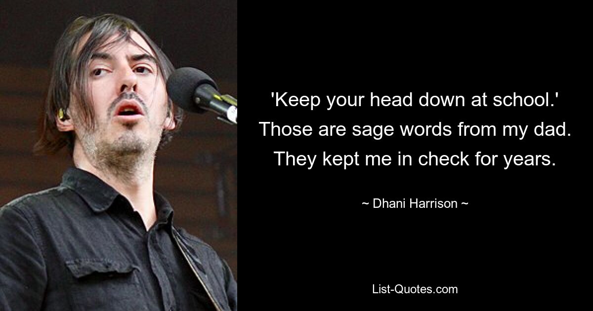 'Keep your head down at school.' Those are sage words from my dad. They kept me in check for years. — © Dhani Harrison