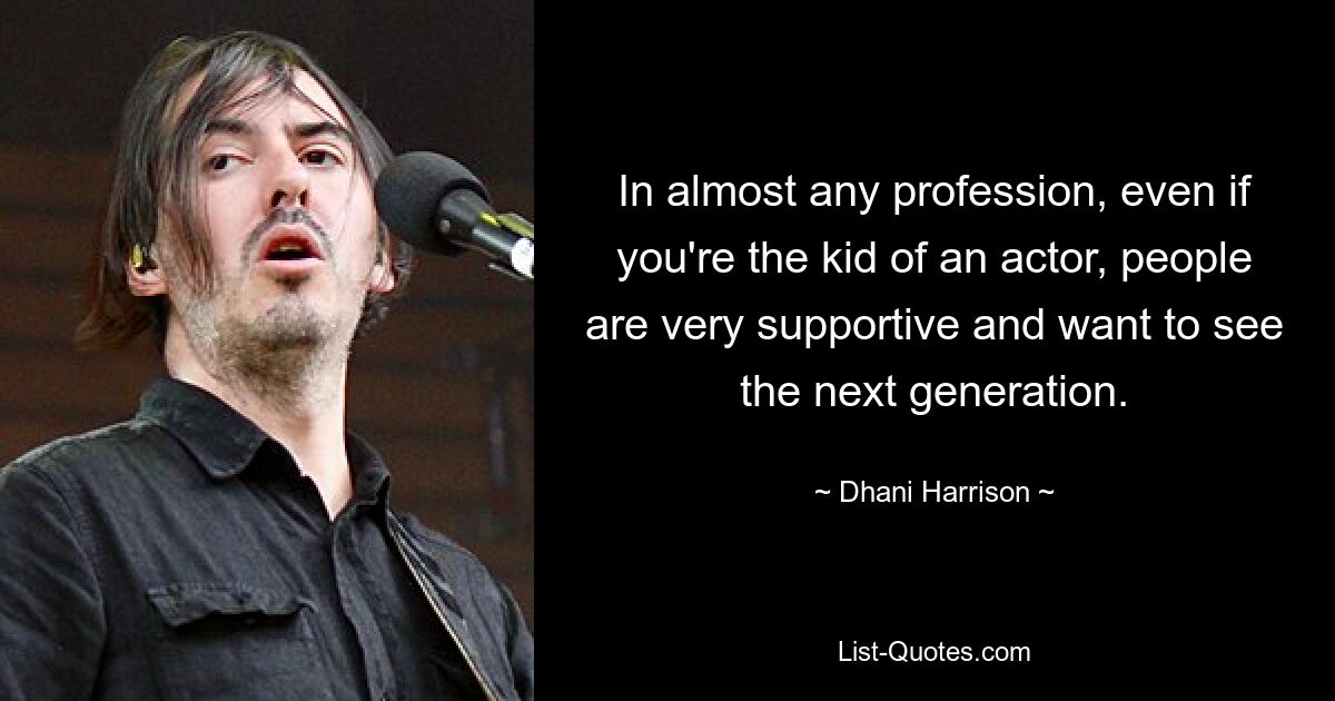 In almost any profession, even if you're the kid of an actor, people are very supportive and want to see the next generation. — © Dhani Harrison