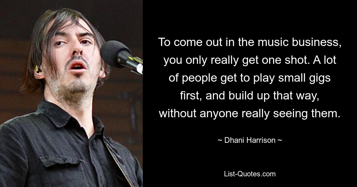 To come out in the music business, you only really get one shot. A lot of people get to play small gigs first, and build up that way, without anyone really seeing them. — © Dhani Harrison