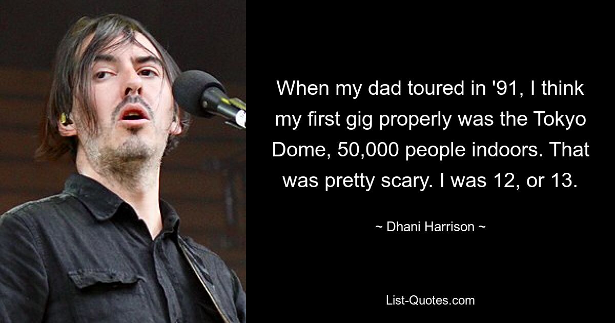 When my dad toured in '91, I think my first gig properly was the Tokyo Dome, 50,000 people indoors. That was pretty scary. I was 12, or 13. — © Dhani Harrison