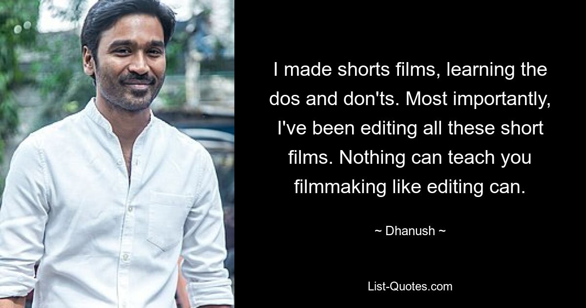 I made shorts films, learning the dos and don'ts. Most importantly, I've been editing all these short films. Nothing can teach you filmmaking like editing can. — © Dhanush