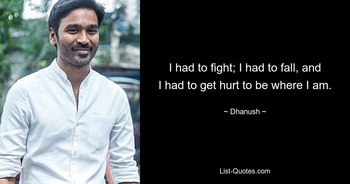 I had to fight; I had to fall, and I had to get hurt to be where I am. — © Dhanush