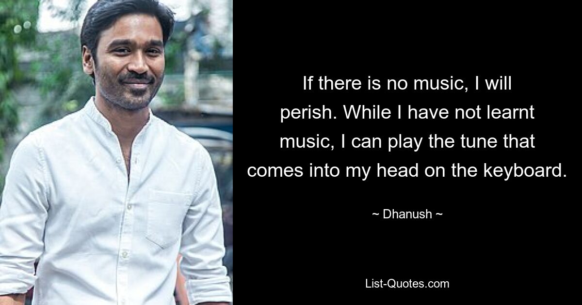 If there is no music, I will perish. While I have not learnt music, I can play the tune that comes into my head on the keyboard. — © Dhanush