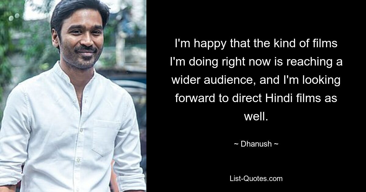 I'm happy that the kind of films I'm doing right now is reaching a wider audience, and I'm looking forward to direct Hindi films as well. — © Dhanush