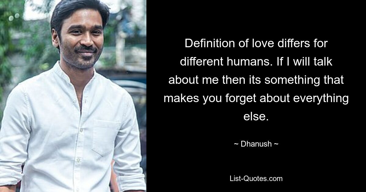 Definition of love differs for different humans. If I will talk about me then its something that makes you forget about everything else. — © Dhanush