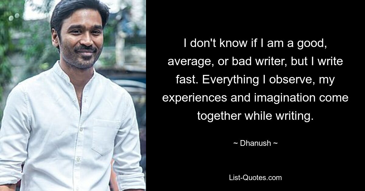 I don't know if I am a good, average, or bad writer, but I write fast. Everything I observe, my experiences and imagination come together while writing. — © Dhanush