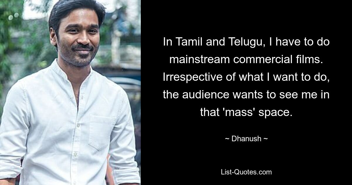 In Tamil and Telugu, I have to do mainstream commercial films. Irrespective of what I want to do, the audience wants to see me in that 'mass' space. — © Dhanush