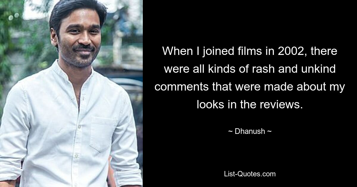 When I joined films in 2002, there were all kinds of rash and unkind comments that were made about my looks in the reviews. — © Dhanush