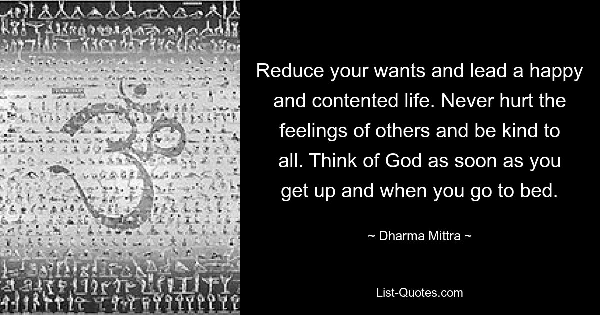 Reduce your wants and lead a happy and contented life. Never hurt the feelings of others and be kind to all. Think of God as soon as you get up and when you go to bed. — © Dharma Mittra