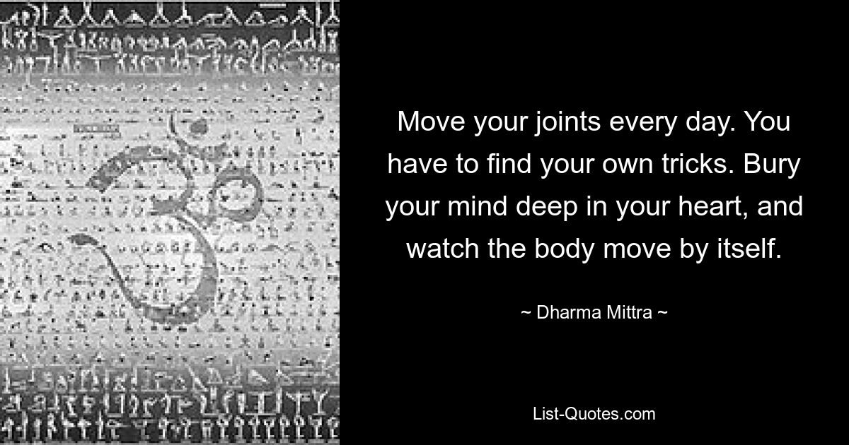 Move your joints every day. You have to find your own tricks. Bury your mind deep in your heart, and watch the body move by itself. — © Dharma Mittra