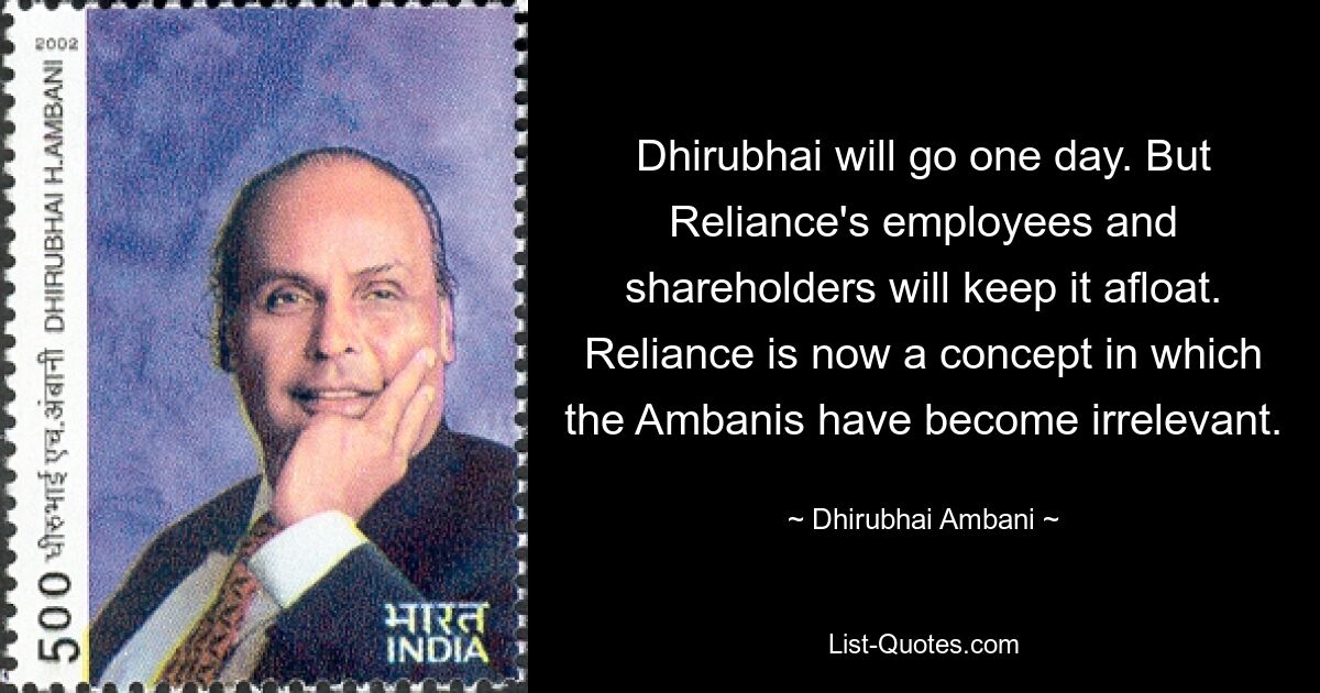 Dhirubhai will go one day. But Reliance's employees and shareholders will keep it afloat. Reliance is now a concept in which the Ambanis have become irrelevant. — © Dhirubhai Ambani