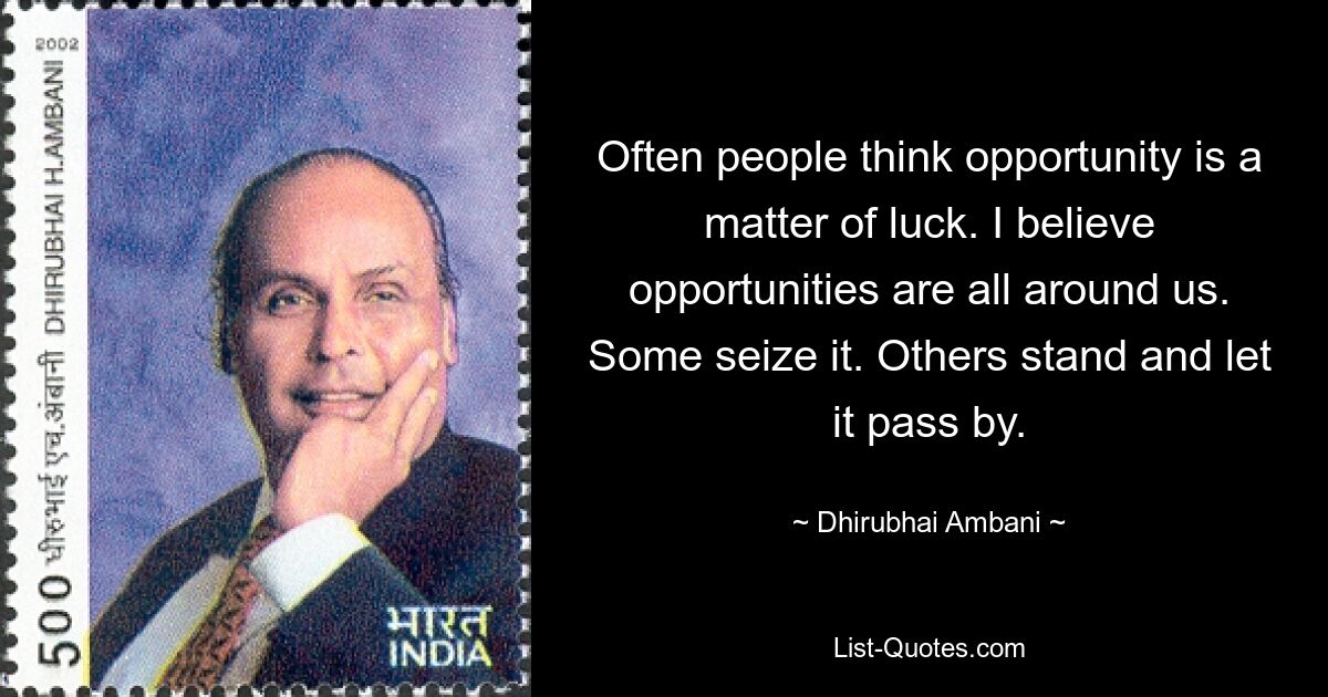 Often people think opportunity is a matter of luck. I believe opportunities are all around us. Some seize it. Others stand and let it pass by. — © Dhirubhai Ambani