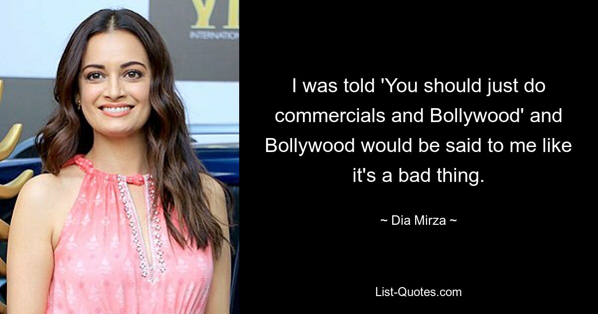 I was told 'You should just do commercials and Bollywood' and Bollywood would be said to me like it's a bad thing. — © Dia Mirza