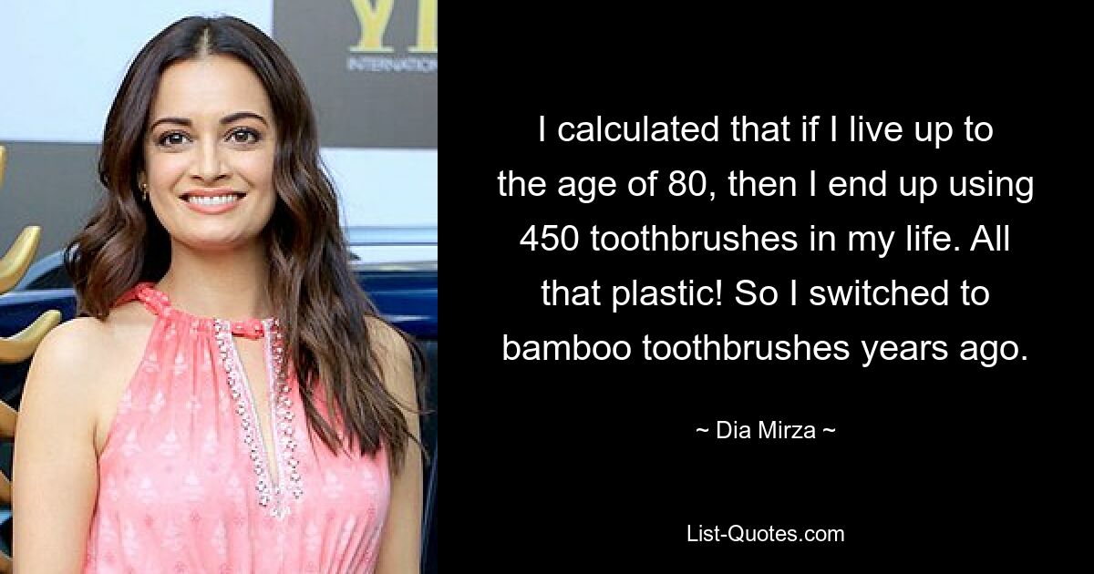 I calculated that if I live up to the age of 80, then I end up using 450 toothbrushes in my life. All that plastic! So I switched to bamboo toothbrushes years ago. — © Dia Mirza