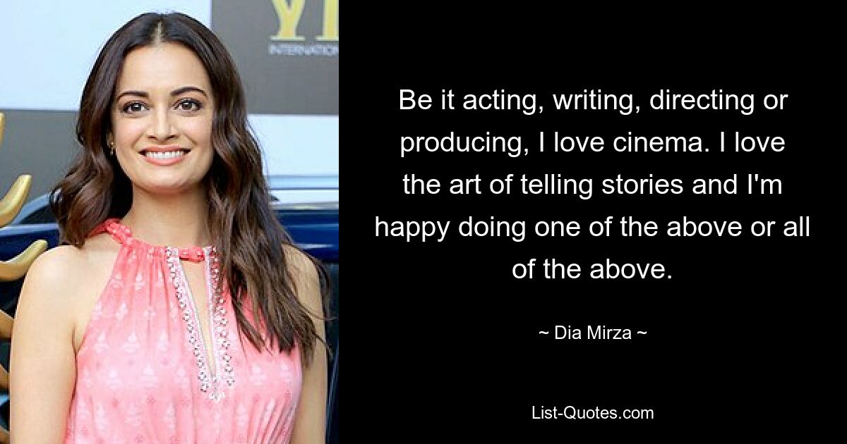 Be it acting, writing, directing or producing, I love cinema. I love the art of telling stories and I'm happy doing one of the above or all of the above. — © Dia Mirza