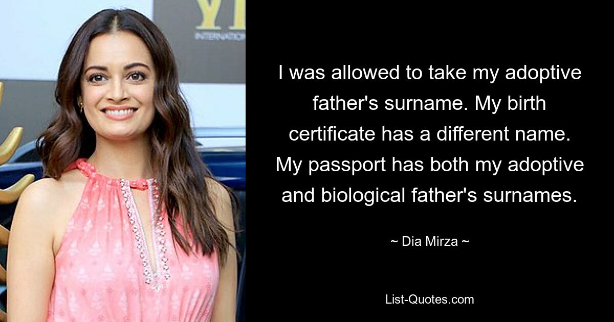 I was allowed to take my adoptive father's surname. My birth certificate has a different name. My passport has both my adoptive and biological father's surnames. — © Dia Mirza