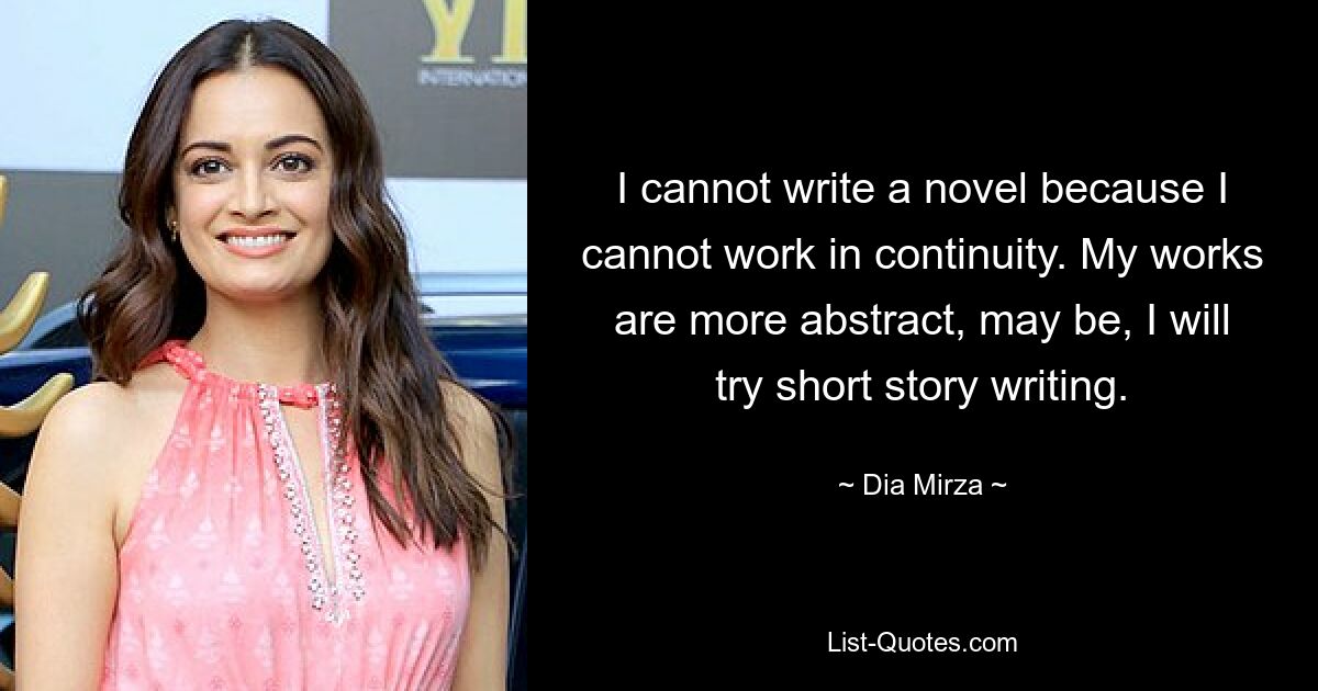 I cannot write a novel because I cannot work in continuity. My works are more abstract, may be, I will try short story writing. — © Dia Mirza